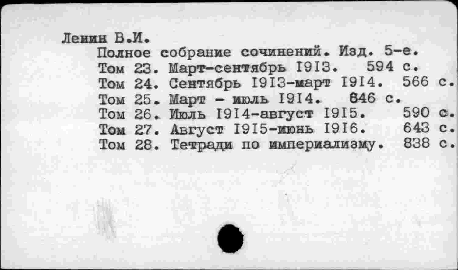 ﻿Ленин В .И.
Полное собрание сочинений. Изд. 5-е.
Том 23. Март-сентябрь 1913.	594 с.
Том 24. Сентябрь 1913-март 1914. 566 с.
Том 25. Март - июль 1914.	646 с.
Том 26. Июль 1914-август 1915.	590 с.
Том 27. Август 1915-июнь 1916.	643 с.
Том 28. Тетради по империализму. 838 с.